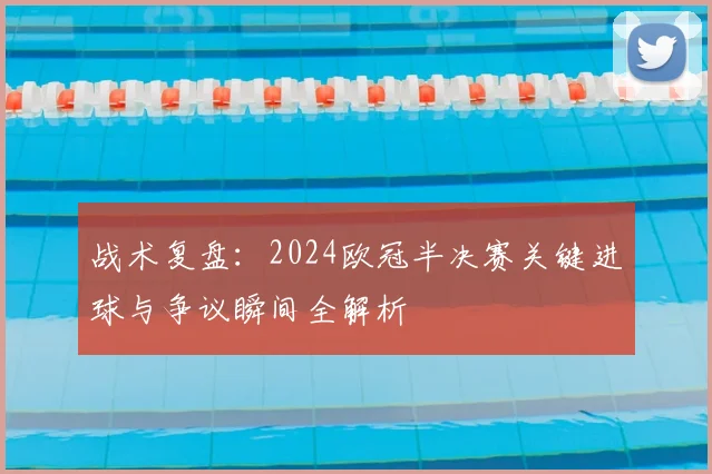 战术复盘：2024欧冠半决赛关键进球与争议瞬间全解析