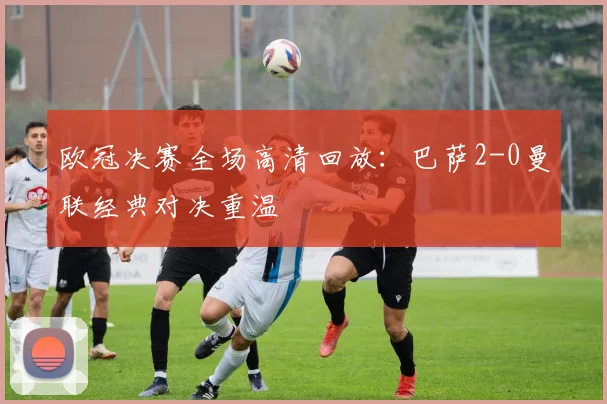 欧冠决赛全场高清回放：巴萨2-0曼联经典对决重温