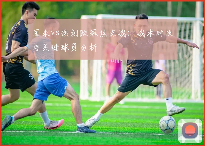 国米vs热刺欧冠焦点战：战术对决与关键球员分析