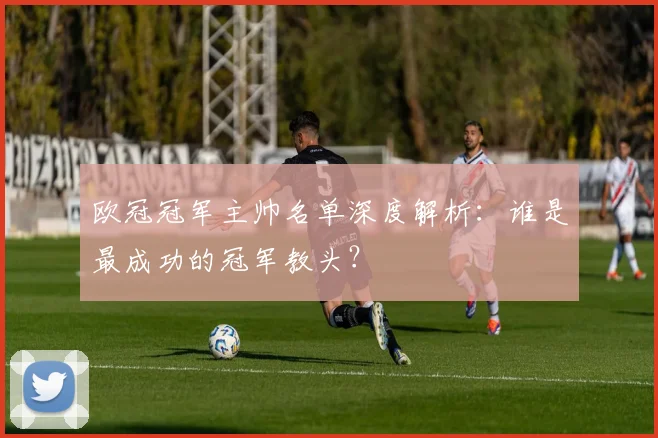 欧冠冠军主帅名单深度解析：谁是最成功的冠军教头？