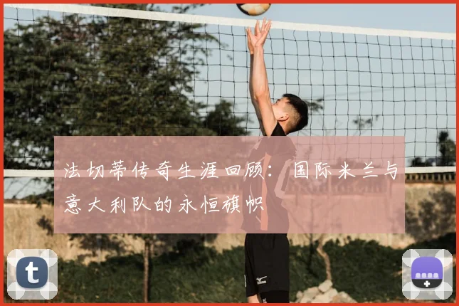 法切蒂传奇生涯回顾：国际米兰与意大利队的永恒旗帜