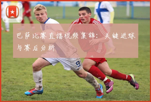 巴萨比赛直播视频集锦：关键进球与赛后分析