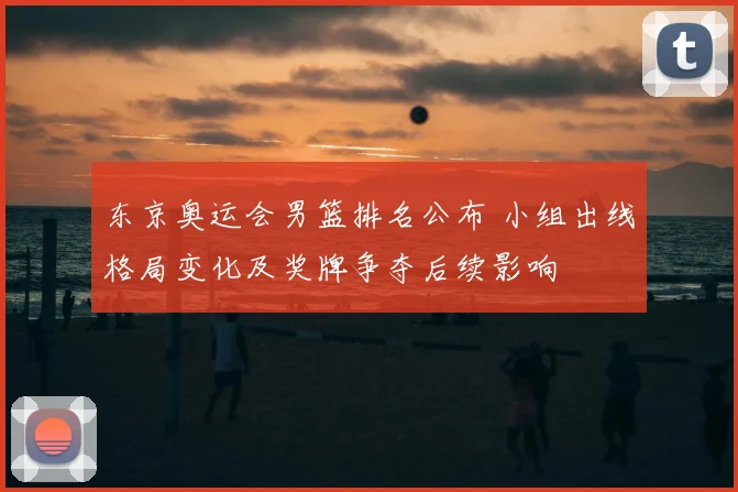 东京奥运会男篮排名公布 小组出线格局变化及奖牌争夺后续影响