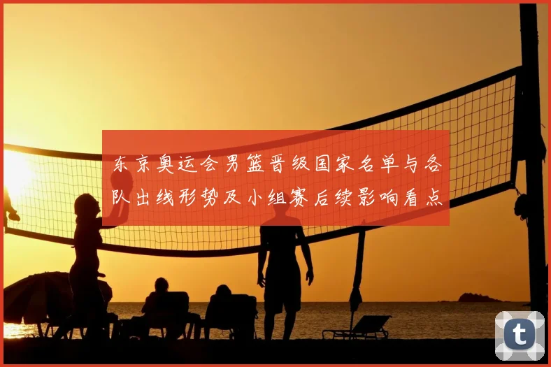 东京奥运会男篮晋级国家名单与各队出线形势及小组赛后续影响看点