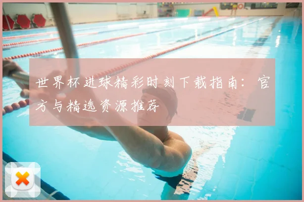 世界杯进球精彩时刻下载指南：官方与精选资源推荐