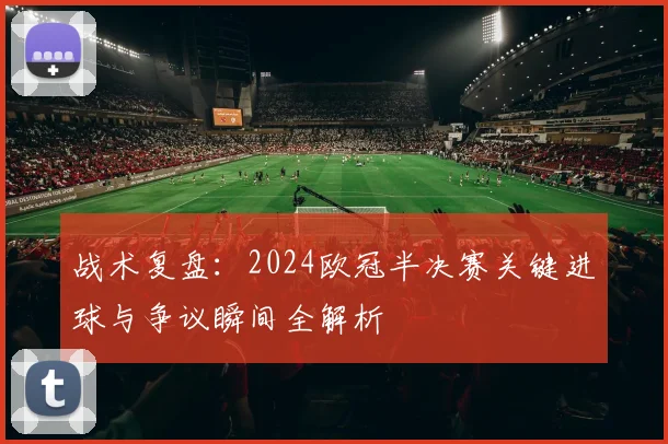 战术复盘：2024欧冠半决赛关键进球与争议瞬间全解析