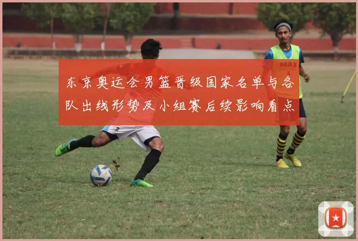 东京奥运会男篮晋级国家名单与各队出线形势及小组赛后续影响看点