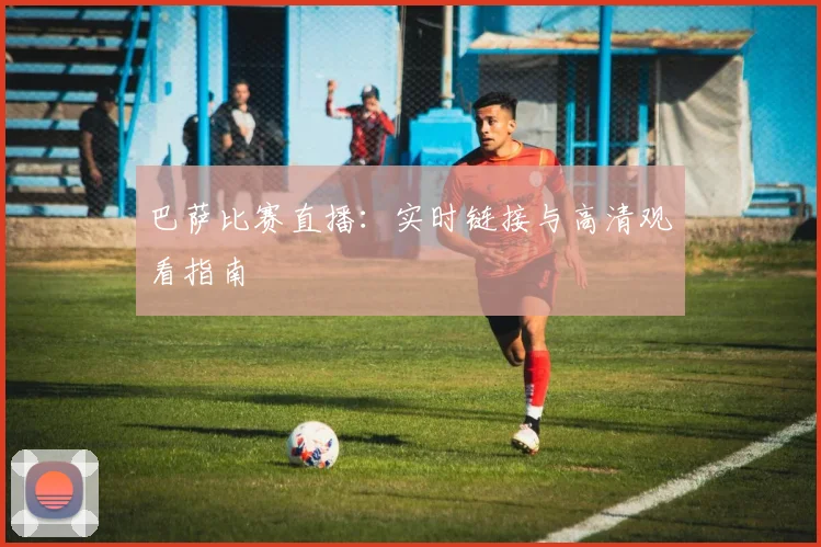 巴萨比赛直播：实时链接与高清观看指南