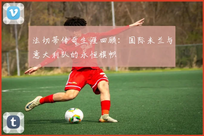 法切蒂传奇生涯回顾：国际米兰与意大利队的永恒旗帜