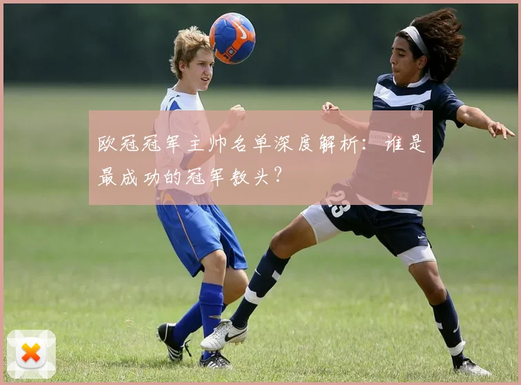 欧冠冠军主帅名单深度解析：谁是最成功的冠军教头？